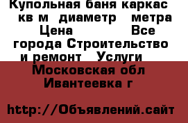 Купольная-баня-каркас 12 кв.м. диаметр 4 метра  › Цена ­ 32 000 - Все города Строительство и ремонт » Услуги   . Московская обл.,Ивантеевка г.